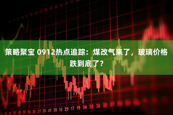 策略聚宝 0912热点追踪：煤改气来了，玻璃价格跌到底了？