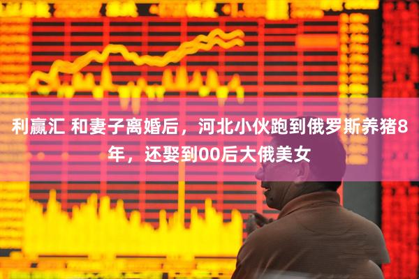 利赢汇 和妻子离婚后，河北小伙跑到俄罗斯养猪8年，还娶到00后大俄美女