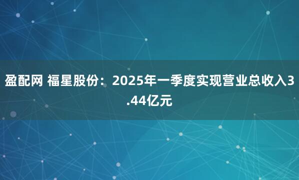 盈配网 福星股份：2025年一季度实现营业总收入3.44亿元