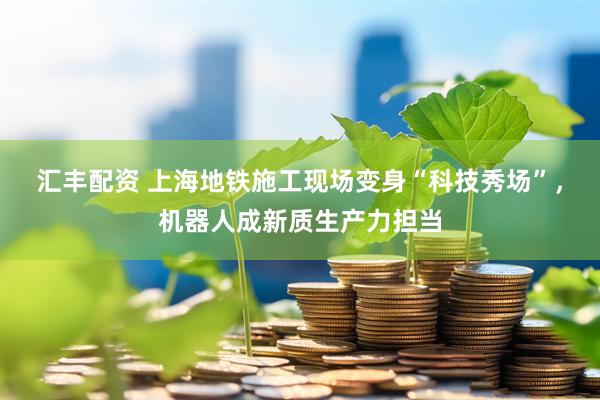 汇丰配资 上海地铁施工现场变身“科技秀场”，机器人成新质生产力担当