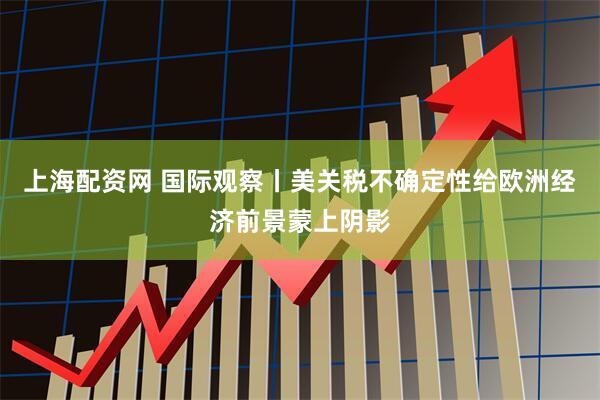 上海配资网 国际观察丨美关税不确定性给欧洲经济前景蒙上阴影