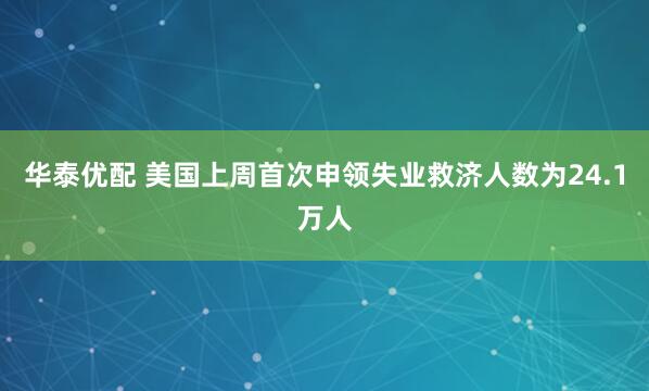 华泰优配 美国上周首次申领失业救济人数为24.1万人