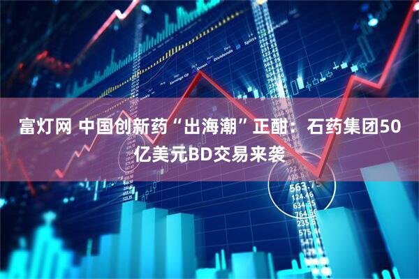 富灯网 中国创新药“出海潮”正酣：石药集团50亿美元BD交易来袭