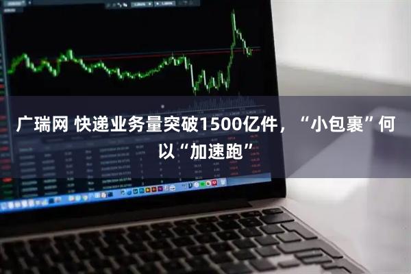 广瑞网 快递业务量突破1500亿件，“小包裹”何以“加速跑”