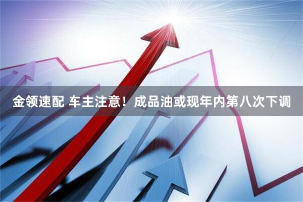金领速配 车主注意！成品油或现年内第八次下调