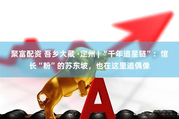 聚富配资 吾乡大藏 ·定州 | “千年追星链”：馆长“粉”的苏东坡，也在这里追偶像