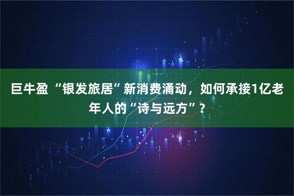 巨牛盈 “银发旅居”新消费涌动，如何承接1亿老年人的“诗与远方”？
