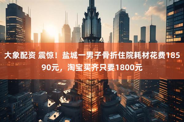 大象配资 震惊!盐城一男子骨折住院耗材花费18590元,淘宝买齐只要1800元