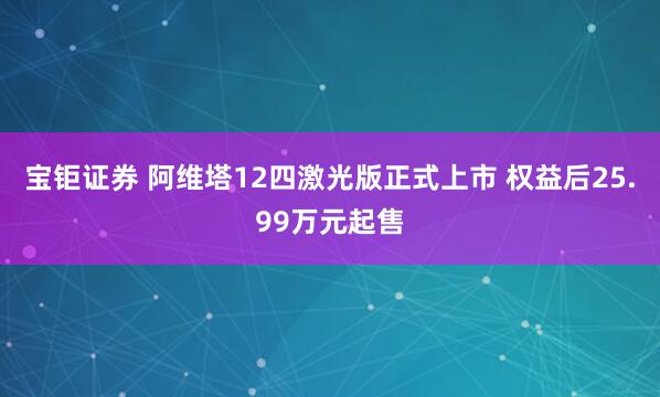 宝钜证券 阿维塔12四激光版正式上市 权益后25.99万元起售