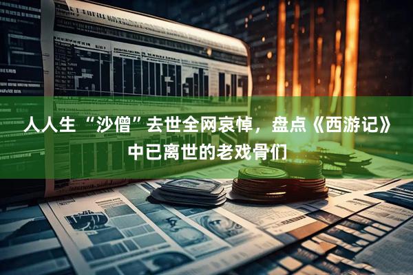 人人生 “沙僧”去世全网哀悼，盘点《西游记》中已离世的老戏骨们