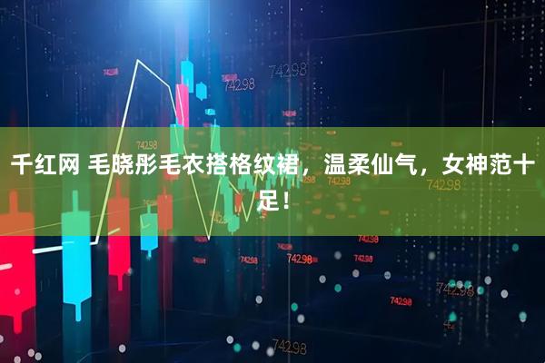 千红网 毛晓彤毛衣搭格纹裙，温柔仙气，女神范十足！