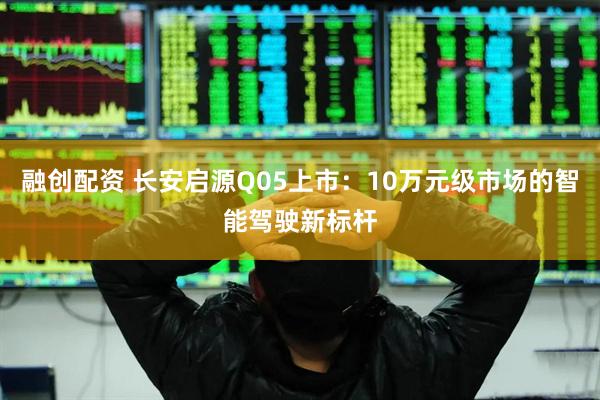 融创配资 长安启源Q05上市：10万元级市场的智能驾驶新标杆