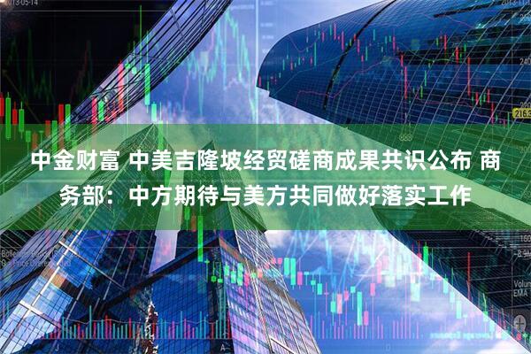 中金财富 中美吉隆坡经贸磋商成果共识公布 商务部：中方期待与美方共同做好落实工作