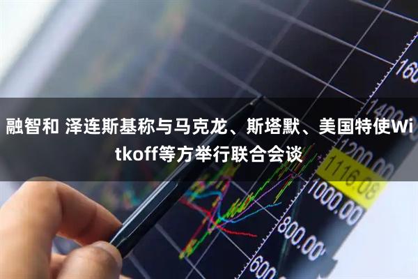 融智和 泽连斯基称与马克龙、斯塔默、美国特使Witkoff等方举行联合会谈