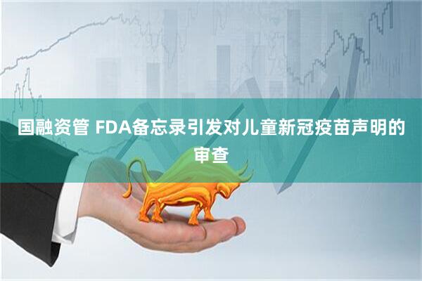 国融资管 FDA备忘录引发对儿童新冠疫苗声明的审查