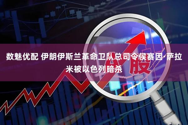 数魅优配 伊朗伊斯兰革命卫队总司令侯赛因·萨拉米被以色列暗杀
