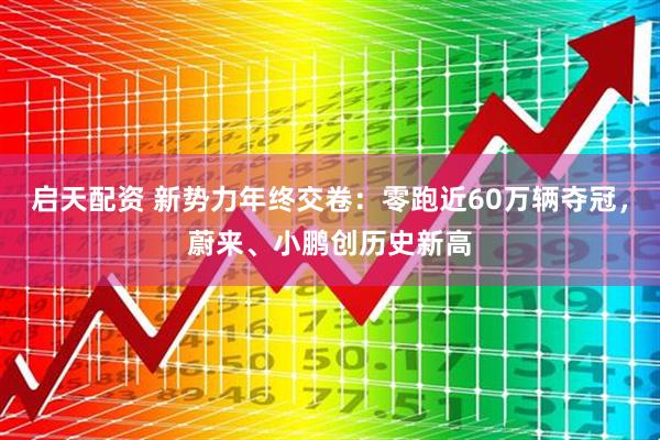 启天配资 新势力年终交卷：零跑近60万辆夺冠，蔚来、小鹏创历史新高