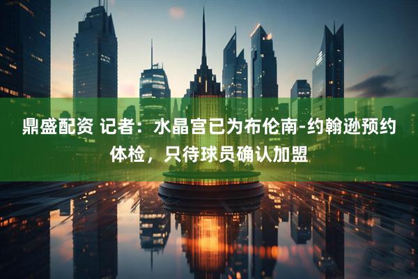 鼎盛配资 记者：水晶宫已为布伦南-约翰逊预约体检，只待球员确认加盟