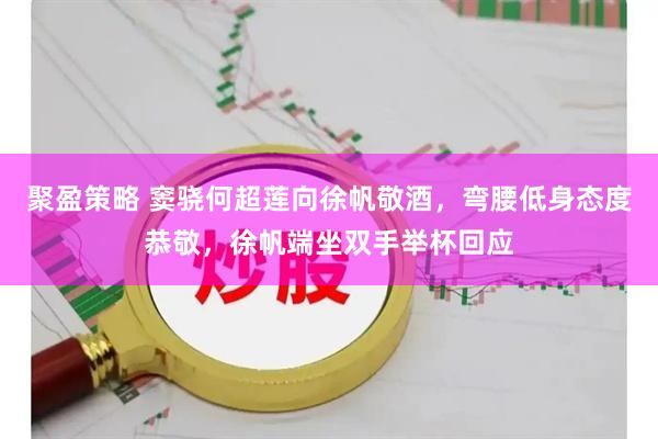 聚盈策略 窦骁何超莲向徐帆敬酒，弯腰低身态度恭敬，徐帆端坐双手举杯回应