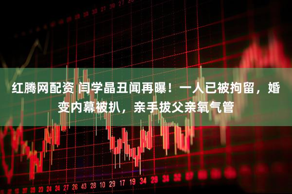 红腾网配资 闫学晶丑闻再曝！一人已被拘留，婚变内幕被扒，亲手拔父亲氧气管