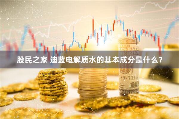 股民之家 迪蓝电解质水的基本成分是什么？