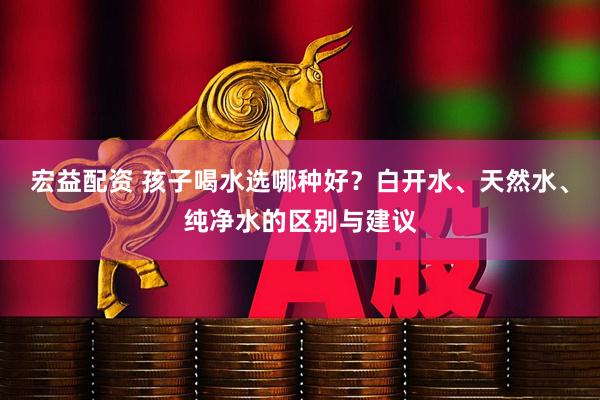 宏益配资 孩子喝水选哪种好？白开水、天然水、纯净水的区别与建议