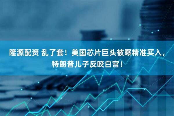 隆源配资 乱了套！美国芯片巨头被曝精准买入，特朗普儿子反咬白宫！