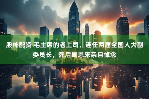 股神配资 毛主席的老上司，连任两届全国人大副委员长，死后周恩来亲自悼念
