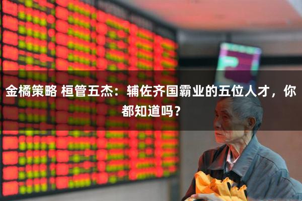 金橘策略 桓管五杰：辅佐齐国霸业的五位人才，你都知道吗？
