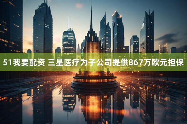 51我要配资 三星医疗为子公司提供867万欧元担保