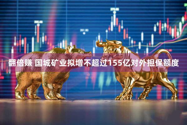 翻倍赚 国城矿业拟增不超过155亿对外担保额度