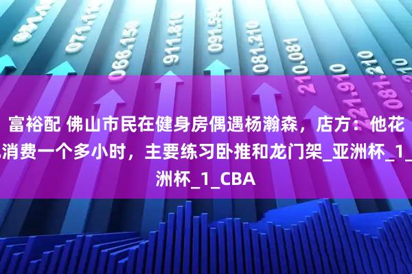 富裕配 佛山市民在健身房偶遇杨瀚森，店方：他花35元消费一个多小时，主要练习卧推和龙门架_亚洲杯_1_CBA