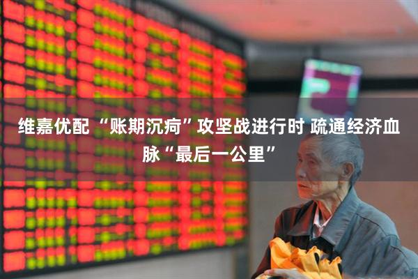 维嘉优配 “账期沉疴”攻坚战进行时 疏通经济血脉“最后一公里”