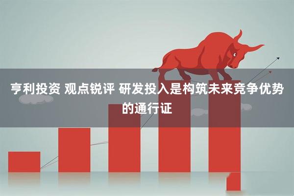 亨利投资 观点锐评 研发投入是构筑未来竞争优势的通行证